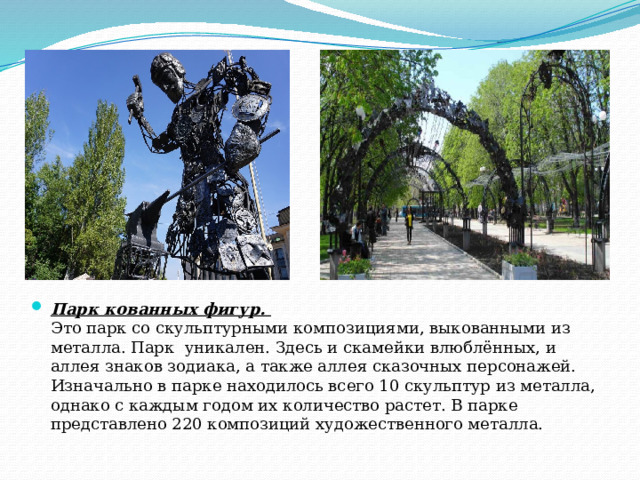 Парк кованных фигур.   Это парк со скульптурными композициями, выкованными из металла. Парк уникален. Здесь и скамейки влюблённых, и аллея знаков зодиака, а также аллея сказочных персонажей. Изначально в парке находилось всего 10 скульптур из металла, однако с каждым годом их количество растет. В парке представлено 220 композиций художественного металла. 