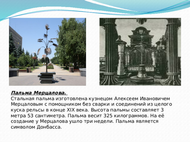 Пальма Мерцалова.    Стальная пальма изготовлена кузнецом Алексеем Ивановичем Мерцаловым с помощником без сварки и соединений из целого куска рельсы в конце XIX века. Высота пальмы составляет 3 метра 53 сантиметра. Пальма весит 325 килограммов. На её создание у Мерцалова ушло три недели. Пальма является символом Донбасса. 
