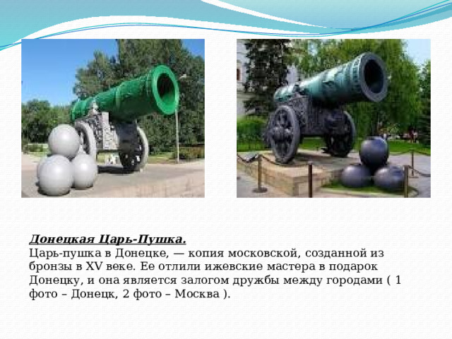 Донецкая Царь-Пушка.  Царь-пушка в Донецке, — копия московской, созданной из бронзы в XV веке. Ее отлили ижевские мастера в подарок Донецку, и она является залогом дружбы между городами ( 1 фото – Донецк, 2 фото – Москва ). 