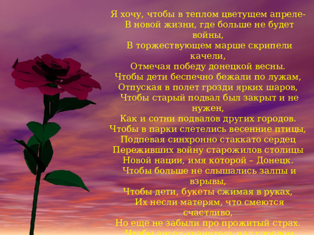 Я хочу, чтобы в теплом цветущем апреле-   В новой жизни, где больше не будет войны,   В торжествующем марше скрипели качели,   Отмечая победу донецкой весны.   Чтобы дети беспечно бежали по лужам,   Отпуская в полет грозди ярких шаров,   Чтобы старый подвал был закрыт и не нужен,   Как и сотни подвалов других городов.   Чтобы в парки слетелись весенние птицы,   Подпевая синхронно стаккато сердец   Переживших войну старожилов столицы   Новой нации, имя которой – Донецк.   Чтобы больше не слышались залпы и взрывы,   Чтобы дети, букеты сжимая в руках,   Их несли матерям, что смеются счастливо,   Но еще не забыли про прожитый страх.   Чтобы ангел-хранитель над городом нашим   Вечерами выстраивал звездный венец,   Словно символ того, что нет города краше,   Чем прошедший войну, но свободный Донецк! 