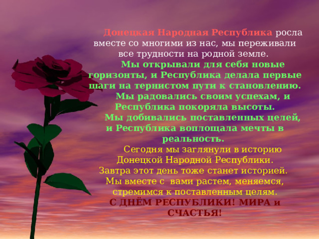  Донецкая Народная Республика росла вместе со многими из нас, мы переживали все трудности на родной земле.  Мы открывали для себя новые горизонты, и Республика делала первые шаги на тернистом пути к становлению.  Мы радовались своим успехам, и Республика покоряла высоты.  Мы добивались поставленных целей, и Республика воплощала мечты в реальность.  Сегодня мы заглянули в историю Донецкой Народной Республики. Завтра этот день тоже станет историей. Мы вместе с вами растем, меняемся, стремимся к поставленным целям. С ДНЁМ РЕСПУБЛИКИ! МИРА и СЧАСТЬЯ! 