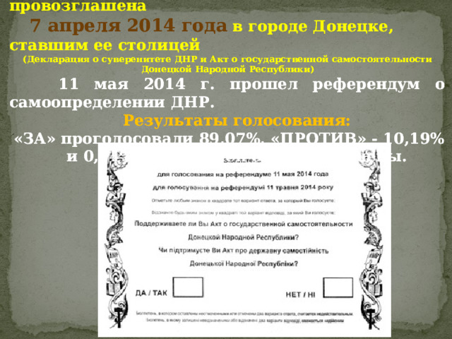  Донецкая Народная Республика была провозглашена  Донецкая Народная Республика была провозглашена  7 апреля 2014 года  в городе Донецке, ставшим ее столицей  7 апреля 2014 года  в городе Донецке, ставшим ее столицей ( Декларация о суверенитете ДНР и Акт о государственной самостоятельности ( Декларация о суверенитете ДНР и Акт о государственной самостоятельности Донецкой Народной Республики ) Донецкой Народной Республики )  11 мая 2014 г.  прошел референдум о самоопределении ДНР.  11 мая 2014 г.  прошел референдум о самоопределении ДНР.  Результаты голосования:  Результаты голосования: «ЗА» проголосовали 89,07%, «ПРОТИВ» - 10,19% «ЗА» проголосовали 89,07%, «ПРОТИВ» - 10,19%  и 0,74% бюллетеней были испорчены.  и 0,74% бюллетеней были испорчены. 