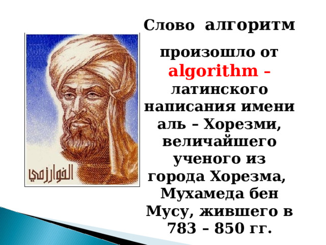 Слово алгоритм произошло от algorithm  –  латинского написания имени аль – Хорезми, величайшего ученого из города Хорезма,  Мухамеда бен Мусу, жившего в 783 – 850 гг. 