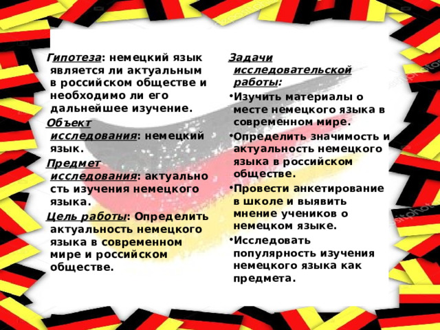 Г ипотеза : немецкий язык является ли актуальным в российском обществе и необходимо ли его дальнейшее изучение. Задачи исследовательской работы : Объект исследования : немецкий язык. Изучить материалы о месте немецкого языка в современном мире. Определить значимость и актуальность немецкого языка в российском обществе. Провести анкетирование в школе и выявить мнение учеников о немецком языке. Исследовать популярность изучения немецкого языка как предмета. Предмет исследования : актуальность изучения немецкого языка. Цель работы : Определить актуальность немецкого языка в современном мире и российском обществе. 