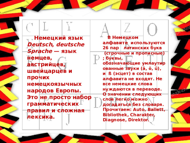  Немецкий язык Deutsch ,  deutsche Sprache — язык немцев, австрийцев, швейцарцев и прочих немецкоязычных народов Европы. Это не просто набор грамматических правил и сложная лексика.  В  Немецком алфавите   используются 26 пар  латинских букв  (строчные и прописные) ; буквы, обозначающие умлаутированные звуки (ä, ö, ü), и  ß (эсцет) в состав алфавита не входят. Не все немецкие слова нуждаются в переводе. О значении следующих слов легко можно догадаться без словаря. Прочитаем : Auto, Ballett, Bibliothek, Charakter, Diagnose, Direktor. 