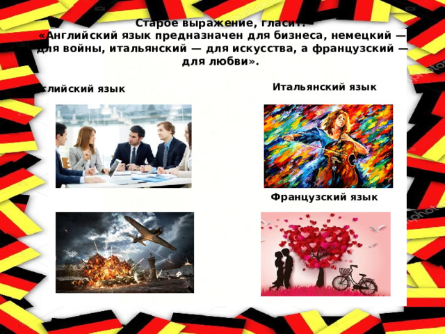 Старое выражение, гласит:  «Английский язык предназначен для бизнеса, немецкий — для войны, итальянский — для искусства, а французский — для любви». Итальянский язык        Французский язык Английский язык Немецкий язык  