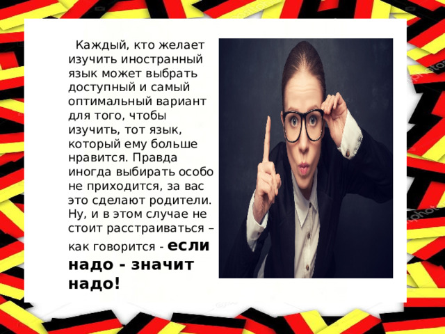  Каждый, кто желает изучить иностранный язык может выбрать доступный и самый оптимальный вариант для того, чтобы изучить, тот язык, который ему больше нравится. Правда иногда выбирать особо не приходится, за вас это сделают родители. Ну, и в этом случае не стоит расстраиваться – как говорится - если надо - значит надо! 