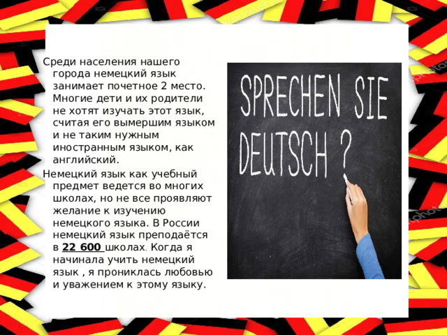 Среди населения нашего города немецкий язык занимает почетное 2 место. Многие дети и их родители не хотят изучать этот язык, считая его вымершим языком и не таким нужным иностранным языком, как английский. Немецкий язык как учебный предмет ведется во многих школах, но не все проявляют желание к изучению немецкого языка. В России немецкий язык преподаётся в 22 600 школах . Когда я начинала учить немецкий язык , я прониклась любовью и уважением к этому языку. 