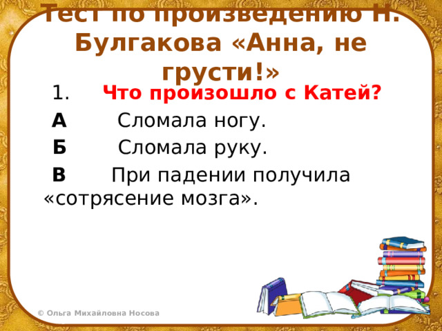 Тест по произведению Н. Булгакова «Анна, не грусти!»   1.     Что произошло с Катей?  А         Сломала ногу.   Б         Сломала руку.  В        При падении получила «сотрясение мозга». 