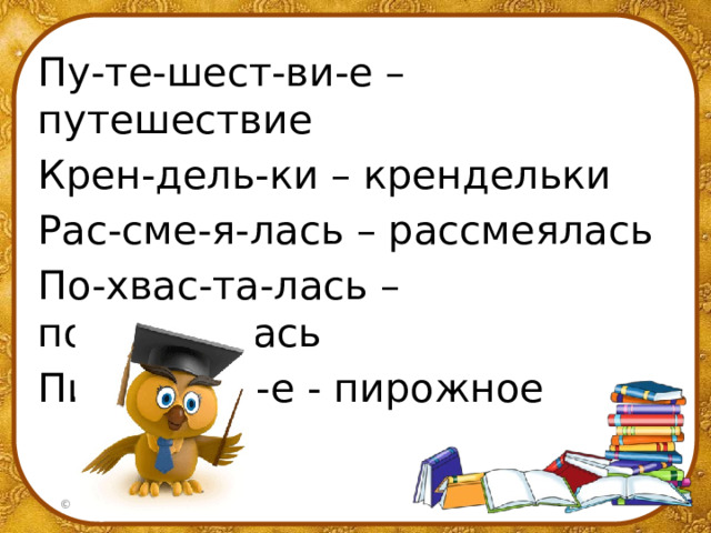Пу-те-шест-ви-е – путешествие Крен-дель-ки – крендельки Рас-сме-я-лась – рассмеялась По-хвас-та-лась – похвасталась Пи-рож-но-е - пирожное 