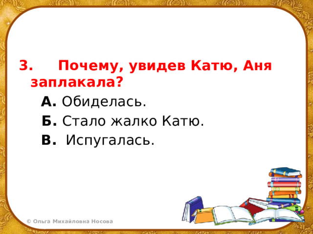 3.     Почему, увидев Катю, Аня заплакала?  А. Обиделась.   Б. Стало жалко Катю.  В.   Испугалась. 