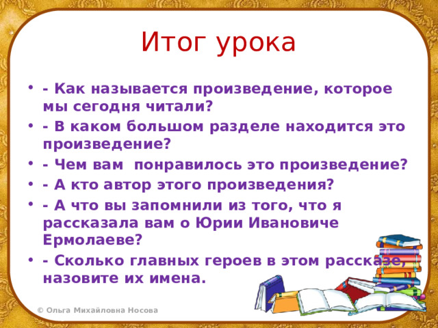 Итог урока - Как называется произведение, которое мы сегодня читали? - В каком большом разделе находится это произведение? - Чем вам понравилось это произведение? - А кто автор этого произведения? - А что вы запомнили из того, что я рассказала вам о Юрии Ивановиче Ермолаеве? - Сколько главных героев в этом рассказе, назовите их имена. 