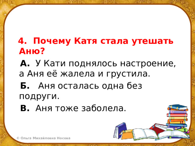  4.  Почему Катя стала утешать Аню?  А.   У Кати поднялось настроение, а Аня её жалела и грустила.  Б.    Аня осталась одна без подруги.  В.   Аня тоже заболела. 