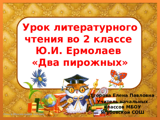 Урок литературного чтения во 2 классе  Ю.И. Ермолаев  «Два пирожных»   Егорова Елена Павловна Учитель начальных классов МБОУ Ягубовской СОШ 