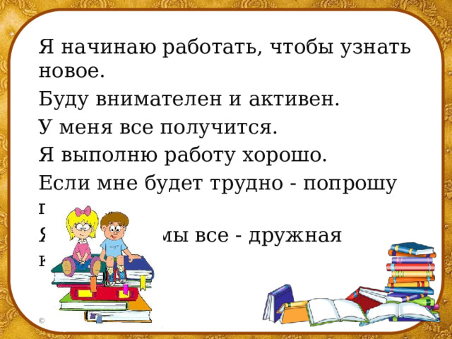 Я начинаю работать, чтобы узнать новое. Буду внимателен и активен. У меня все получится. Я выполню работу хорошо. Если мне будет трудно - попрошу помочь. Я не один, мы все - дружная команда. 