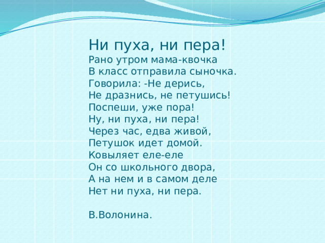 Ни пуха, ни пера!  Рано утром мама-квочка  В класс отправила сыночка.  Говорила: -Не дерись,  Не дразнись, не петушись!  Поспеши, уже пора!  Ну, ни пуха, ни пера!  Через час, едва живой,  Петушок идет домой.  Ковыляет еле-еле  Он со школьного двора,  А на нем и в самом деле  Нет ни пуха, ни пера.  В.Волонина.   