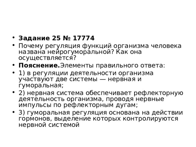 Задание 25 № 17774 Почему регуляция функций организма человека названа нейрогуморальной? Как она осуществляется? Пояснение. Элементы правильного ответа: 1) в регуляции деятельности организма участвуют две системы — нервная и гуморальная; 2) нервная система обеспечивает рефлекторную деятельность организма, проводя нервные импульсы по рефлекторным дугам; 3) гуморальная регуляция основана на действии гормонов, выделение которых контролируются нервной системой  