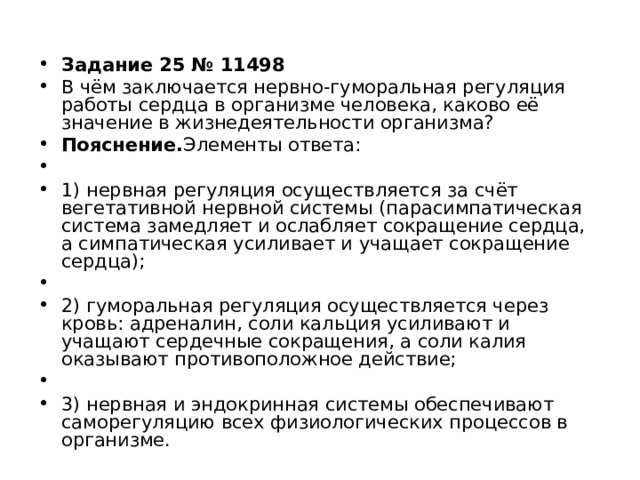 Задание 25 № 11498 В чём заключается нервно-гуморальная регуляция работы сердца в организме человека, каково её значение в жизнедеятельности организма? Пояснение. Элементы ответа:   1) нервная регуляция осуществляется за счёт вегетативной нервной системы (парасимпатическая система замедляет и ослабляет сокращение сердца, а симпатическая усиливает и учащает сокращение сердца);   2) гуморальная регуляция осуществляется через кровь: адреналин, соли кальция усиливают и учащают сердечные сокращения, а соли калия оказывают противоположное действие;   3) нервная и эндокринная системы обеспечивают саморегуляцию всех физиологических процессов в организме.  