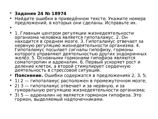 Задание 24 № 18974 Найдите ошибки в приведённом тексте. Укажите номера предложений, в которых они сделаны. Исправьте их.   1. Главным центром регуляции жизнедеятельности организма человека является гипоталамус. 2. Он находится в среднем мозге. 3. Гипоталамус отвечает за нервную регуляцию жизнедеятельности организма. 4. Гипоталамус посылает сигналы гипофизу, гормоны которого управляют деятельностью других эндокринных желёз. 5. Основными гормонами гипофиза являются соматотропин и адреналин. 6. Первый ускоряет рост и деление клеток, а второй стимулирует сердечную деятельность в стрессовой ситуации. Пояснение. Ошибки содержатся в предложениях 2, 3, 5; 1) 2 — гипоталамус расположен в промежуточном мозге; 2) 3 — гипоталамус отвечает и за нервную, и за гуморальную регуляцию жизнедеятельности организма; 3) 5 — адреналин не является гормоном гипофиза. Это гормон, выделяемый надпочечниками.  