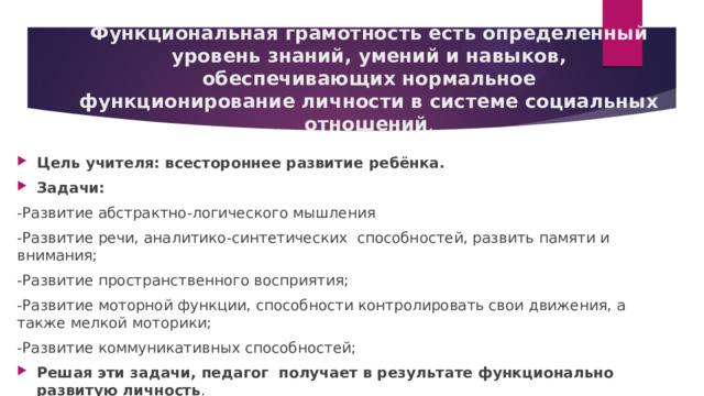 Функциональная грамотность есть определенный уровень знаний, умений и навыков, обеспечивающих нормальное функционирование личности в системе социальных отношений . Цель учителя: всестороннее развитие ребёнка. Задачи:  -Развитие абстрактно-логического мышления -Развитие речи, аналитико-синтетических  способностей, развить памяти и внимания; -Развитие пространственного восприятия; -Развитие моторной функции, способности контролировать свои движения, а также мелкой моторики; -Развитие коммуникативных способностей; Решая эти задачи, педагог  получает в результате функционально развитую личность . 