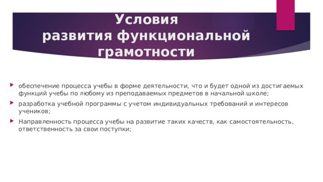 Условия развития функциональной грамотности обеспечение процесса учебы в форме деятельности, что и будет одной из достигаемых функций учебы по любому из преподаваемых предметов в начальной школе;  разработка учебной программы с учетом индивидуальных требований и интересов учеников;  Направленность процесса учебы на развитие таких качеств, как самостоятельность, ответственность за свои поступки; 