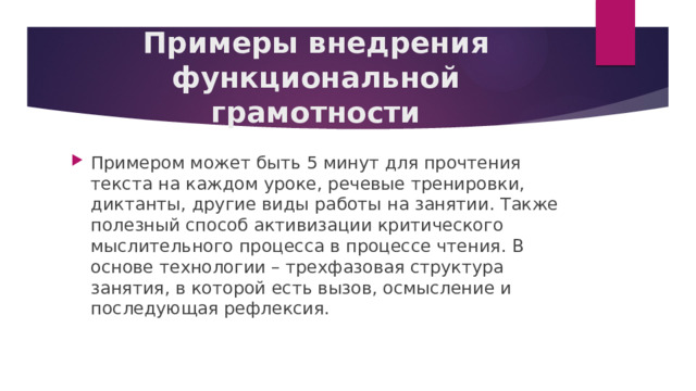 Примеры внедрения функциональной грамотности Примером может быть 5 минут для прочтения текста на каждом уроке, речевые тренировки, диктанты, другие виды работы на занятии. Также полезный способ активизации критического мыслительного процесса в процессе чтения. В основе технологии – трехфазовая структура занятия, в которой есть вызов, осмысление и последующая рефлексия. 