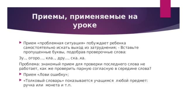Приемы, применяемые на уроке Прием «проблемная ситуация» побуждает ребенка самостоятельно искать выход из затруднения; - Вставьте пропущенные буквы, подобрав проверочные слова: Зу.., огоро…, кла.., дру…, ска..ка. Проблема: знакомый прием для проверки последнего слова не работает, как же проверить парную согласную в середине слова? Прием «Лови ошибку»; «Толковый словарь» показывается учащимся  любой предмет: ручка или  монета и т.п. 