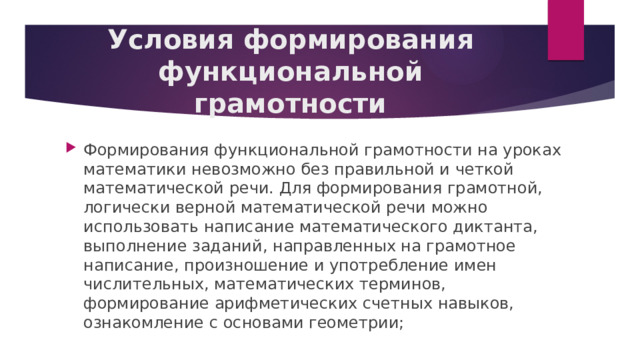 Условия формирования функциональной грамотности Формирования функциональной грамотности на уроках математики невозможно без правильной и четкой математической речи. Для формирования грамотной, логически верной математической речи можно использовать написание математического диктанта, выполнение заданий, направленных на грамотное написание, произношение и употребление имен числительных, математических терминов, формирование арифметических счетных навыков, ознакомление с основами геометрии; 