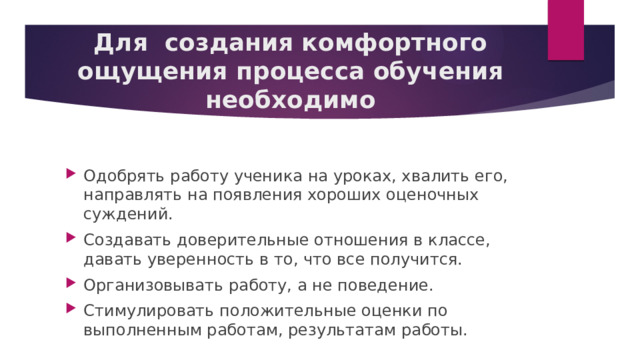 Для  создания комфортного ощущения процесса обучения необходимо Одобрять работу ученика на уроках, хвалить его, направлять на появления хороших оценочных суждений. Создавать доверительные отношения в классе, давать уверенность в то, что все получится. Организовывать работу, а не поведение. Стимулировать положительные оценки по выполненным работам, результатам работы. 