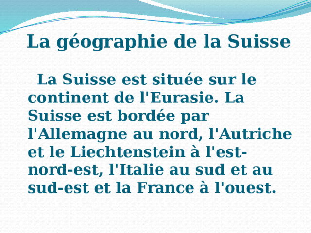   La géographie de la Suisse La Suisse est située sur le continent de l'Eurasie. La Suisse est bordée par l'Allemagne au nord, l'Autriche et le Liechtenstein à l'est-nord-est, l'Italie au sud et au sud-est et la France à l'ouest. 