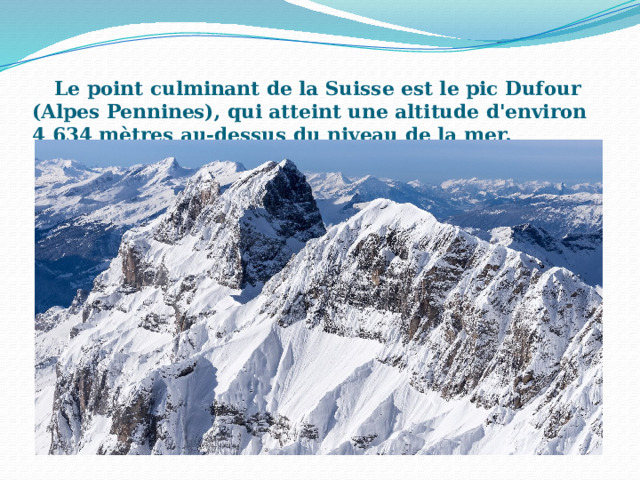 Le point culminant de la Suisse est le pic Dufour (Alpes Pennines), qui atteint une altitude d'environ 4 634 mètres au-dessus du niveau de la mer.   