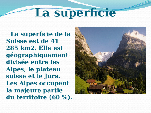 La superficie La superficie de la Suisse est de 41 285 km2. Elle est géographiquement divisée entre les Alpes, le plateau suisse et le Jura. Les Alpes occupent la majeure partie du territoire (60 %). 