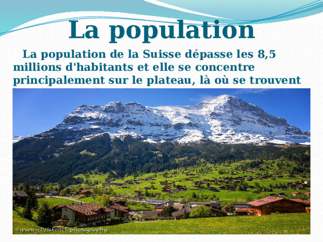 La population La population de la Suisse dépasse les 8,5 millions d'habitants et elle se concentre principalement sur le plateau, là où se trouvent les plus grandes villes. 