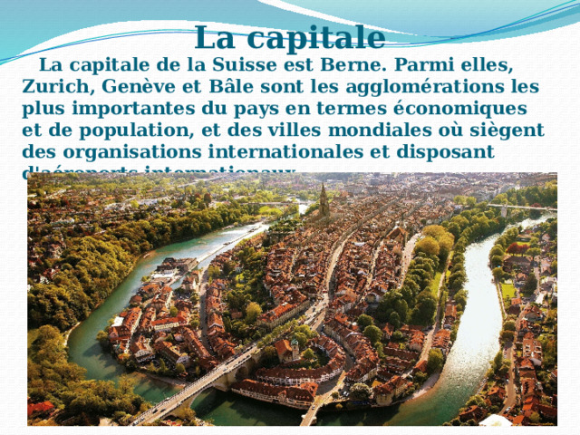 La capitale La capitale de la Suisse est Berne. Parmi elles, Zurich, Genève et Bâle sont les agglomérations les plus importantes du pays en termes économiques et de population, et des villes mondiales où siègent des organisations internationales et disposant d'aéroports internationaux. 