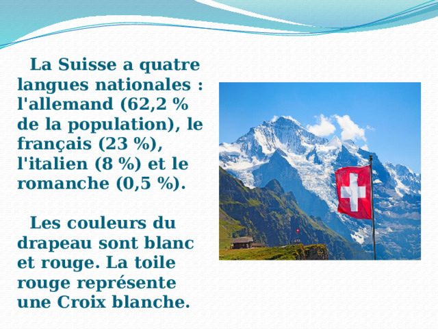 La Suisse a quatre langues nationales : l'allemand (62,2 % de la population), le français (23 %), l'italien (8 %) et le romanche (0,5 %).  Les couleurs du drapeau sont blanc et rouge. La toile rouge représente une Croix blanche. 