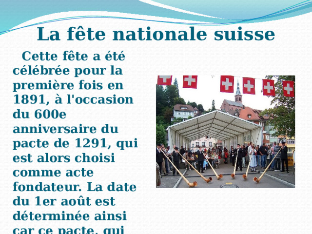 La fête nationale suisse Cette fête a été célébrée pour la première fois en 1891, à l'occasion du 600e anniversaire du pacte de 1291, qui est alors choisi comme acte fondateur. La date du 1er août est déterminée ainsi car ce pacte, qui renouvelle une alliance, est daté du début du mois d'août sans mentionner le jour exact. 