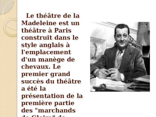 Le théâtre de la Madeleine est un théâtre à Paris construit dans le style anglais à l'emplacement d'un manège de chevaux. Le premier grand succès du théâtre a  été la présentation de la première partie des 