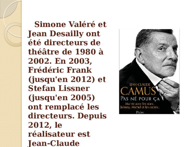 Simone Valéré et Jean Desailly ont été directeurs de théâtre de 1980 à 2002. En 2003, Frédéric Frank (jusqu'en 2012) et Stefan Lissner (jusqu'en 2005) ont remplacé les directeurs. Depuis 2012, le réalisateur est Jean-Claude Camus. 