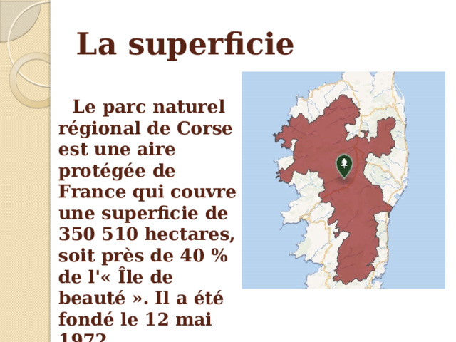 La superficie Le parc naturel régional de Corse est une aire protégée de France qui couvre une superficie de 350 510 hectares, soit près de 40 % de l'« Île de beauté ».  Il a été fondé le 12 mai 1972. 
