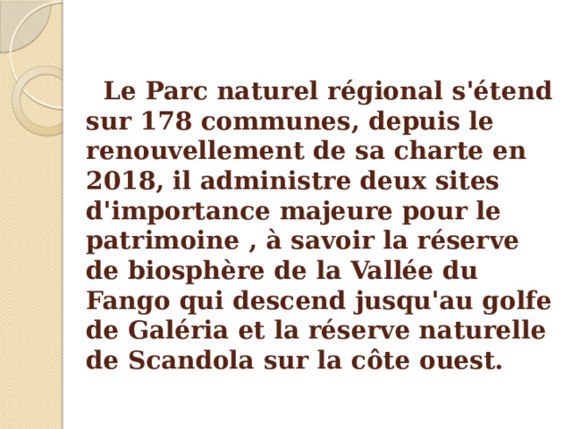 Le Parc naturel régional s'étend sur 178 communes, depuis le renouvellement de sa charte en 2018, il administre deux sites d'importance majeure pour le patrimoine , à savoir la réserve de biosphère de la Vallée du Fango qui descend jusqu'au golfe de Galéria et la réserve naturelle de Scandola sur la côte ouest. 