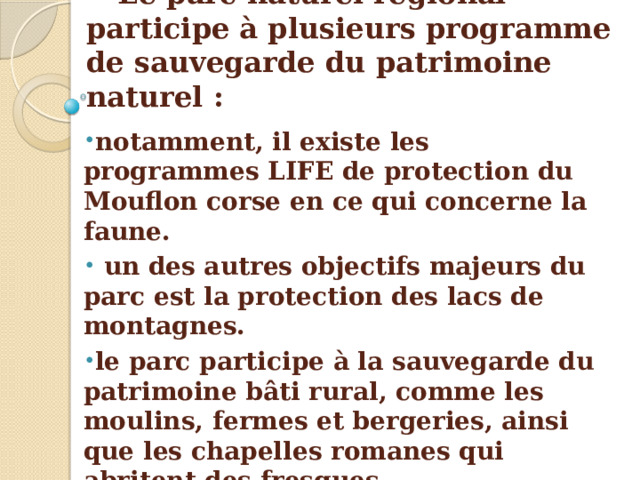Le parc naturel régional participe à plusieurs programme de sauvegarde du patrimoine naturel : notamment, il existe les programmes LIFE de protection du Mouflon corse en ce qui concerne la faune.  un des autres objectifs majeurs du parc est la protection des lacs de montagnes. le parc participe à la sauvegarde du patrimoine bâti rural, comme les moulins, fermes et bergeries, ainsi que les chapelles romanes qui abritent des fresques. le parc s'implique aussi à conserver le patrimoine immatériel. 