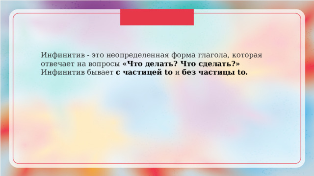 Инфинитив - это неопределенная форма глагола, которая отвечает на вопросы «Что делать? Что сделать?» Инфинитив бывает с частицей to и без частицы to. 