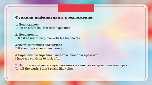 Функции инфинитива в предложении: 1. Подлежащее. To be or not to be, that is the question. 2. Дополнение. Bill asked me to help him with his homework. 3.Часть составного сказуемого Bill should give her some money. 4.Определение (признак, качество, свойство предмета) I have my children to look after. 5. Часто используется в предложениях в качестве вводных слов или фраз. To tell the truth, I don’t really like tulips. 