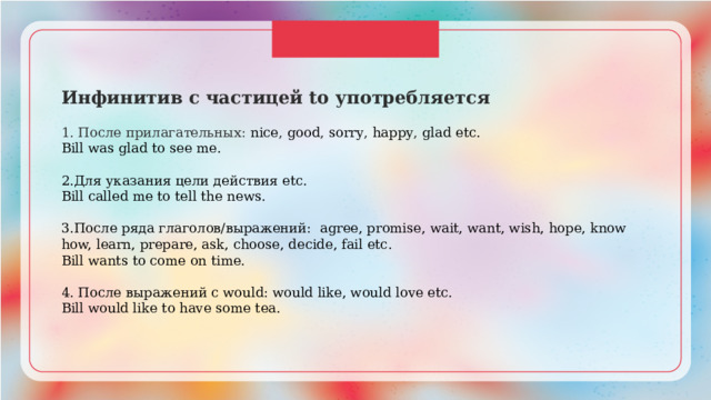 Инфинитив с частицей to употребляется 1. После прилагательных: nice , good , sorry , happy , glad etc. Bill was glad to see me. 2.Для указания цели действия etc. Bill called me to tell the news. 3.После ряда глаголов/выражений: agree, promise, wait, want, wish, hope, know how, learn, prepare, ask, choose, decide, fail etc. Bill wants to come on time. 4. После выражений c would: would like, would love etc. Bill would like to have some tea. 