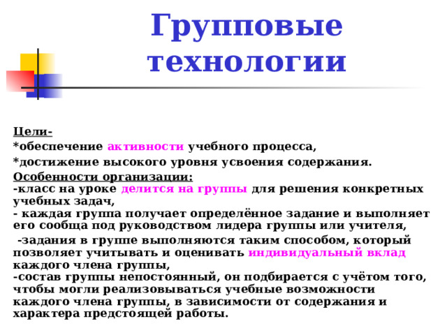 Групповые технологии  Цели- *обеспечение активности учебного процесса, *достижение высокого уровня усвоения содержания. Особенности организации :  - класс на уроке делится на группы для решения конкретных учебных задач,  - каждая группа получает определённое задание и выполняет его сообща под руководством лидера группы или учителя,  -задания в группе выполняются таким способом, который позволяет учитывать и оценивать индивидуальный вклад каждого члена группы,  -состав группы непостоянный, он подбирается с учётом того, чтобы могли реализовываться учебные возможности каждого члена группы, в зависимости от содержания и характера предстоящей работы.  