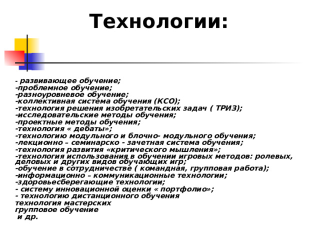 Технологии: - развивающее обучение; -проблемное обучение; -разноуровневое обучение; -коллективная система обучения (КСО); -технология решения изобретательских задач ( ТРИЗ); -исследовательские методы обучения; -проектные методы обучения; -технология « дебаты»; -технологию модульного и блочно- модульного обучения; -лекционно – семинарско - зачетная система обучения; -технология развития «критического мышления»; -технология использования в обучении игровых методов: ролевых, деловых и других видов обучающих игр; -обучение в сотрудничестве ( командная, групповая работа); -информационно – коммуникационные технологии; -здоровьесберегающие технологии; - систему инновационной оценки « портфолио»; - технологию дистанционного обучения технология мастерских групповое обучение  и др. 