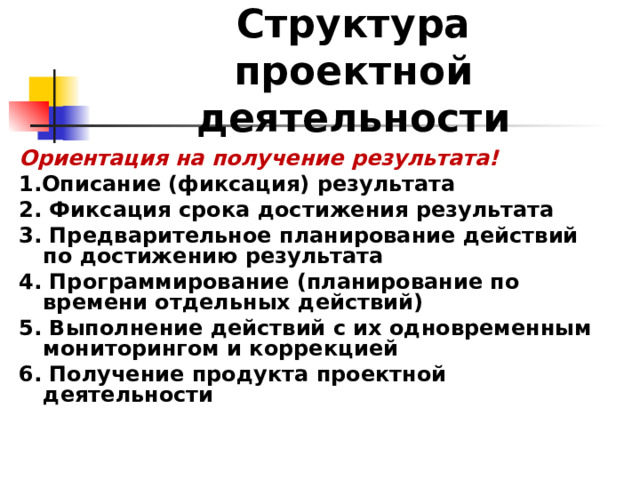 Структура проектной деятельности  Ориентация на получение результата! 1.Описание (фиксация) результата 2. Фиксация срока достижения результата 3. Предварительное планирование действий по достижению результата 4. Программирование (планирование по времени отдельных действий) 5. Выполнение действий с их одновременным мониторингом и коррекцией 6. Получение продукта проектной деятельности   