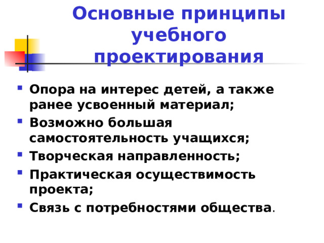 Основные принципы учебного проектирования Опора на интерес детей, а также ранее усвоенный материал; Возможно большая самостоятельность учащихся; Творческая направленность; Практическая осуществимость проекта; Связь с потребностями общества . 