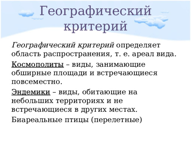 Географический критерий Географический критерий определяет область распространения, т. е. ареал вида. Космополиты – виды, занимающие обширные площади и встречающиеся повсеместно. Эндемики – виды, обитающие на небольших территориях и не встречающиеся в других местах. Биареальные птицы (перелетные) 
