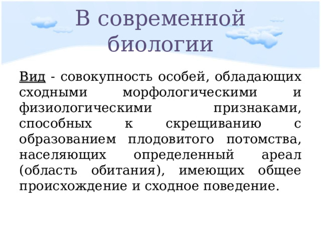 В современной биологии Вид - совокупность особей, обладающих сходными морфологическими и физиологическими признаками, способных к скрещиванию с образованием плодовитого потомства, населяющих определенный ареал (область обитания), имеющих общее происхождение и сходное поведение. 